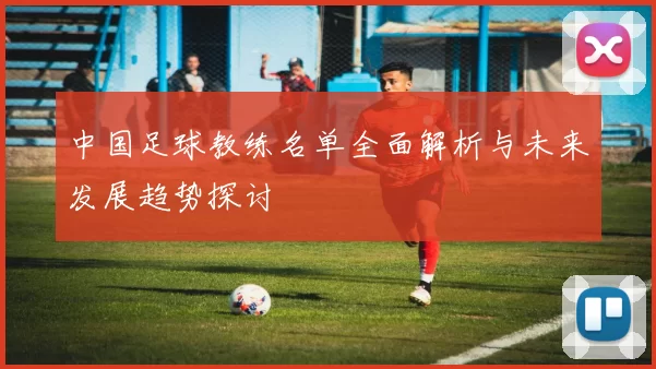 中国足球教练名单全面解析与未来发展趋势探讨