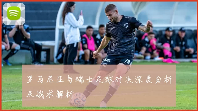 罗马尼亚与瑞士足球对决深度分析及战术解析