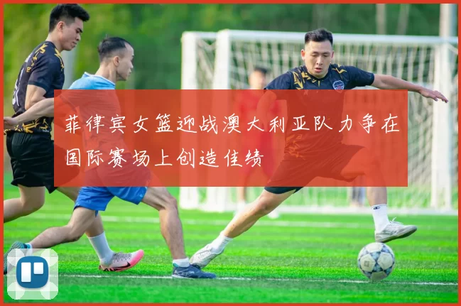 菲律宾女篮迎战澳大利亚队力争在国际赛场上创造佳绩