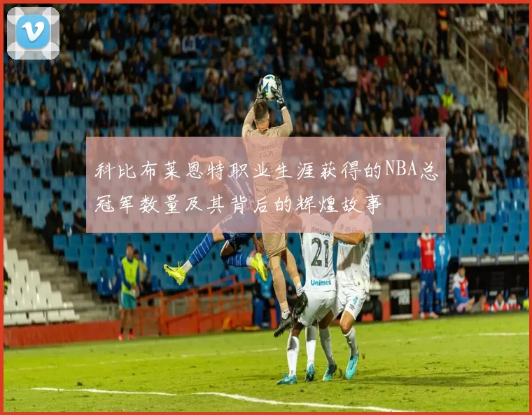 科比布莱恩特职业生涯获得的NBA总冠军数量及其背后的辉煌故事