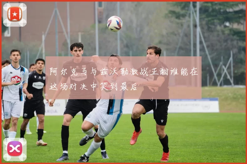 阿尔克马与兹沃勒激战正酣谁能在这场对决中笑到最后