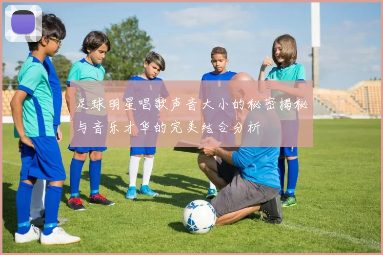 足球明星唱歌声音大小的秘密揭秘与音乐才华的完美结合分析