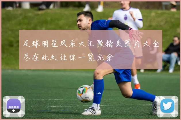 足球明星风采大汇聚精美图片大全尽在此处让你一览无余