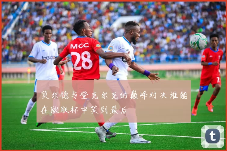 莫尔德与登克尔克的巅峰对决谁能在欧联杯中笑到最后