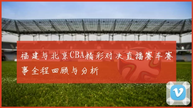福建与北京CBA精彩对决直播赛车赛事全程回顾与分析