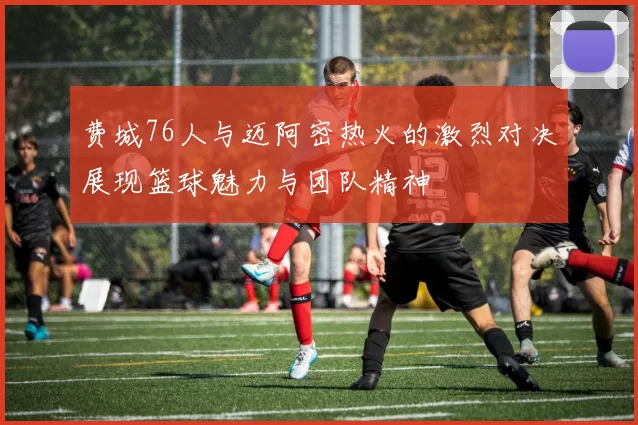 费城76人与迈阿密热火的激烈对决展现篮球魅力与团队精神