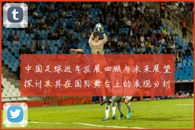 中国足球近年发展回顾与未来展望探讨及其在国际舞台上的表现分析