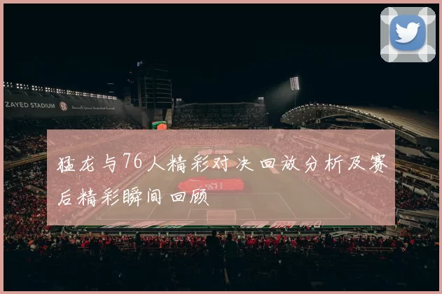 猛龙与76人精彩对决回放分析及赛后精彩瞬间回顾